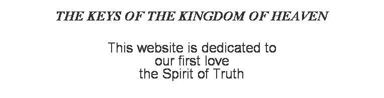 Text Box: THE KEYS OF THE KINGDOM OF HEAVEN
 
 
This website is dedicated to
our first love 
the Spirit of Truth
